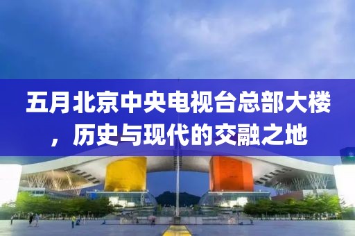 五月北京中央电视台总部大楼，历史与现代的交融之地