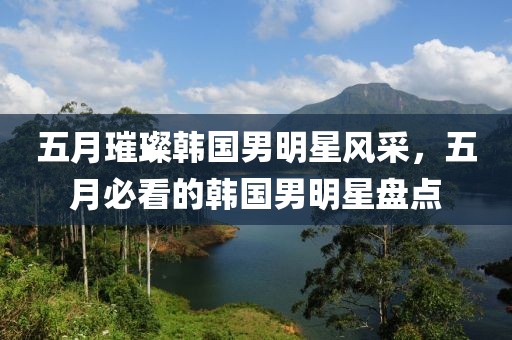 五月璀璨韩国男明星风采，五月必看的韩国男明星盘点