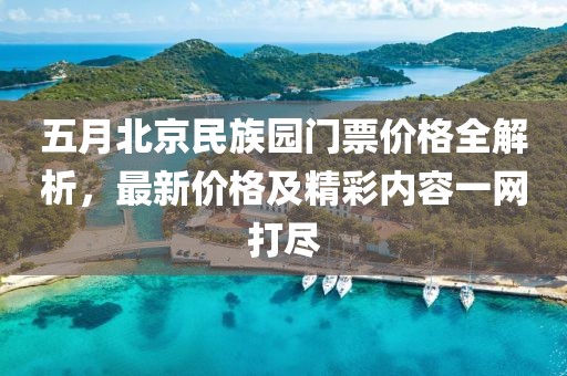 五月北京民族园门票价格全解析，最新价格及精彩内容一网打尽