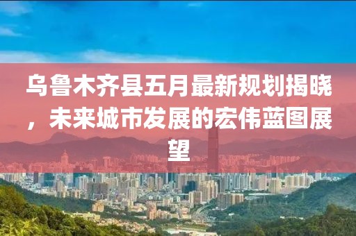 乌鲁木齐县五月最新规划揭晓，未来城市发展的宏伟蓝图展望