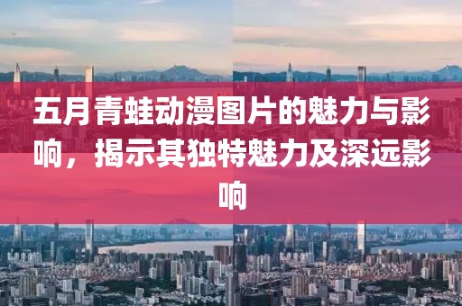 五月青蛙动漫图片的魅力与影响，揭示其独特魅力及深远影响