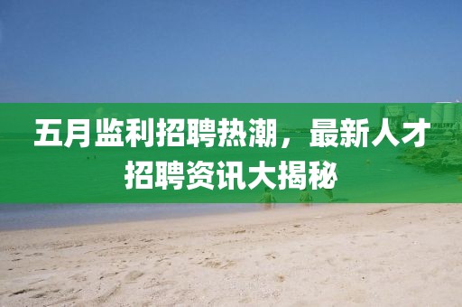 五月监利招聘热潮，最新人才招聘资讯大揭秘