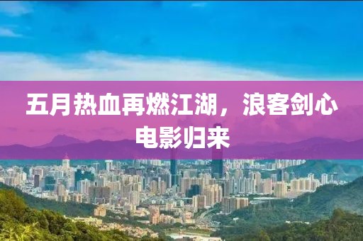 五月热血再燃江湖，浪客剑心电影归来