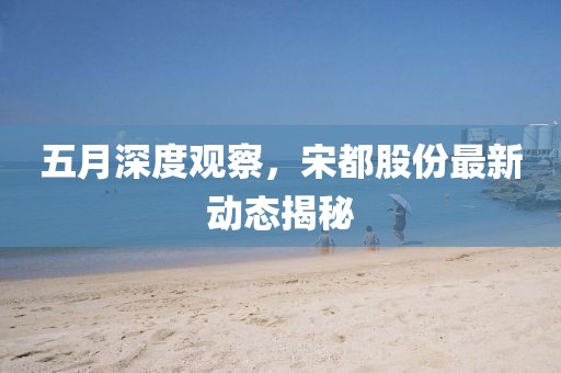 五月深度观察，宋都股份最新动态揭秘