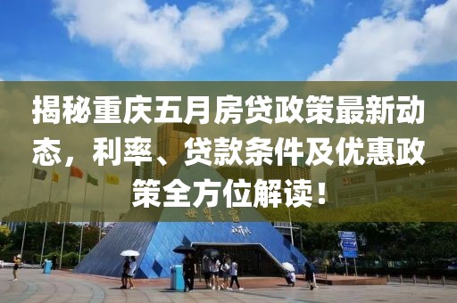 揭秘重庆五月房贷政策最新动态，利率、贷款条件及优惠政策全方位解读！