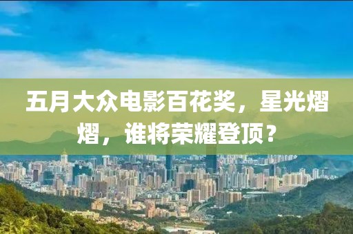 五月大众电影百花奖，星光熠熠，谁将荣耀登顶？