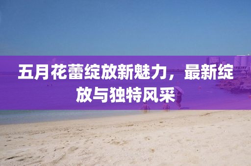 五月花蕾绽放新魅力，最新绽放与独特风采