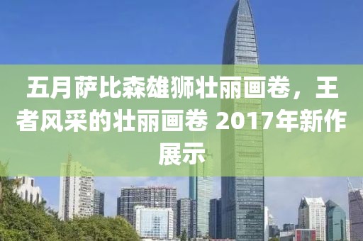五月萨比森雄狮壮丽画卷，王者风采的壮丽画卷 2017年新作展示