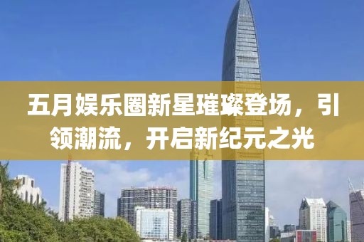 五月娱乐圈新星璀璨登场，引领潮流，开启新纪元之光