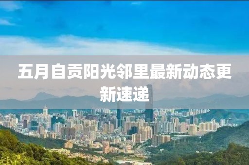 五月自贡阳光邻里最新动态更新速递