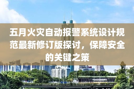 五月火灾自动报警系统设计规范最新修订版探讨，保障安全的关键之策