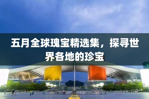 五月全球瑰宝精选集，探寻世界各地的珍宝