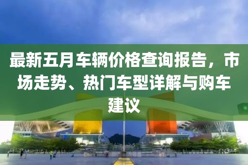 最新五月车辆价格查询报告，市场走势、热门车型详解与购车建议