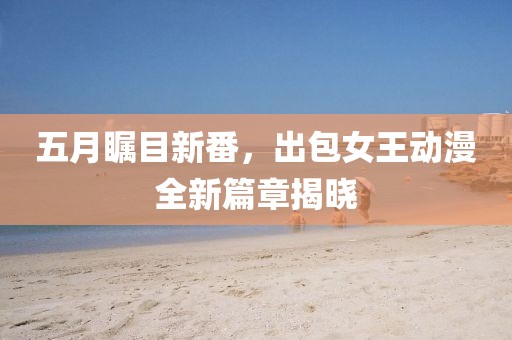 五月瞩目新番，出包女王动漫全新篇章揭晓