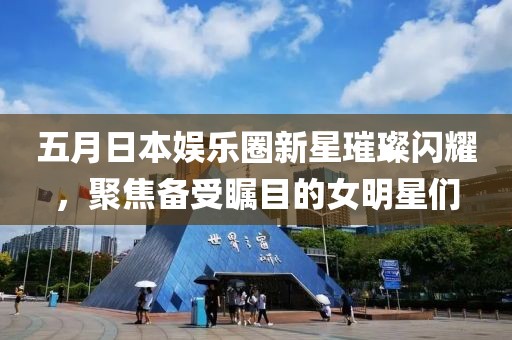 五月日本娱乐圈新星璀璨闪耀，聚焦备受瞩目的女明星们