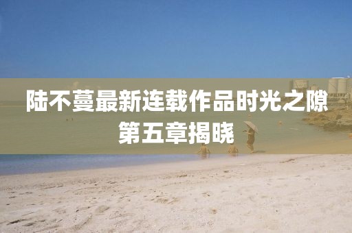 陆不蔓最新连载作品时光之隙第五章揭晓
