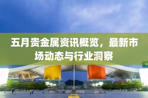 五月贵金属资讯概览，最新市场动态与行业洞察