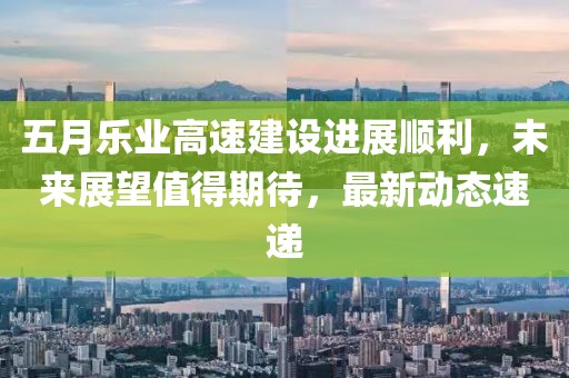 五月乐业高速建设进展顺利，未来展望值得期待，最新动态速递