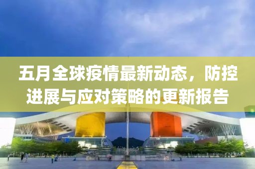 五月全球疫情最新动态，防控进展与应对策略的更新报告