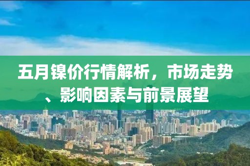 五月镍价行情解析，市场走势、影响因素与前景展望