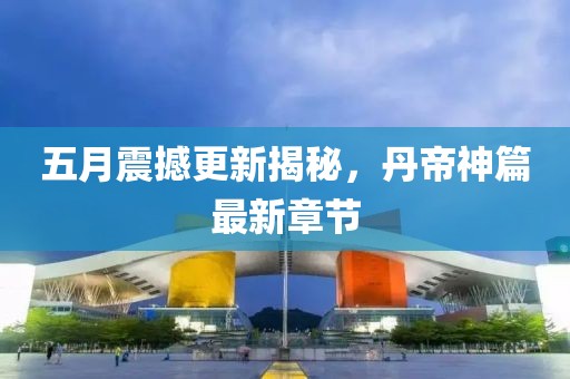五月震撼更新揭秘，丹帝神篇最新章节