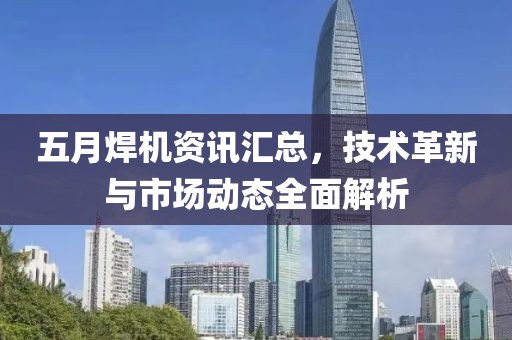 五月焊机资讯汇总，技术革新与市场动态全面解析
