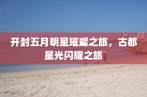 开封五月明星璀璨之旅，古都星光闪耀之旅