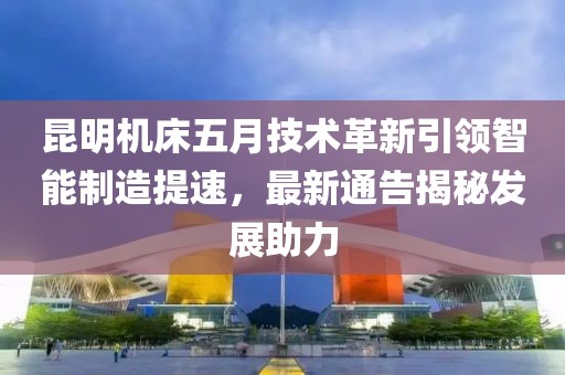 昆明机床五月技术革新引领智能制造提速，最新通告揭秘发展助力