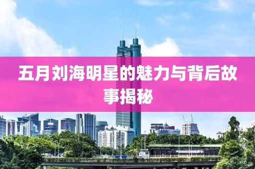 五月刘海明星的魅力与背后故事揭秘