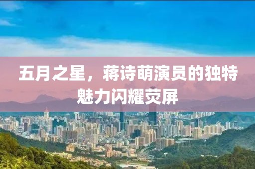 五月之星，蒋诗萌演员的独特魅力闪耀荧屏