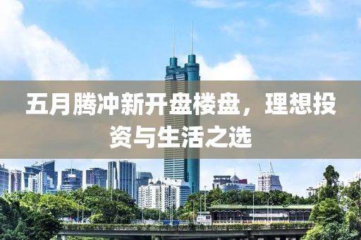 五月腾冲新开盘楼盘，理想投资与生活之选