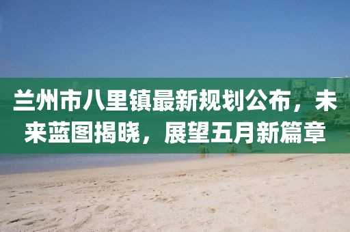 兰州市八里镇最新规划公布，未来蓝图揭晓，展望五月新篇章