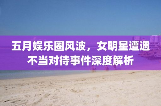 五月娱乐圈风波，女明星遭遇不当对待事件深度解析