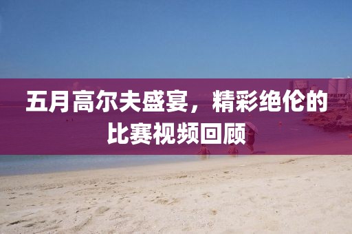 五月高尔夫盛宴，精彩绝伦的比赛视频回顾