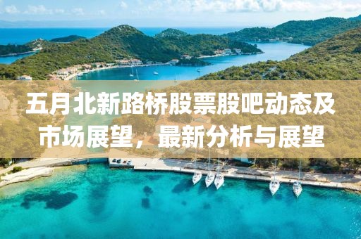 五月北新路桥股票股吧动态及市场展望，最新分析与展望