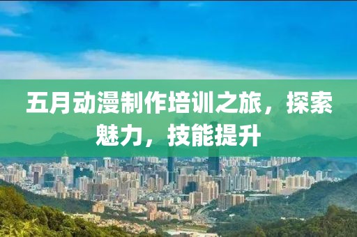 五月动漫制作培训之旅，探索魅力，技能提升