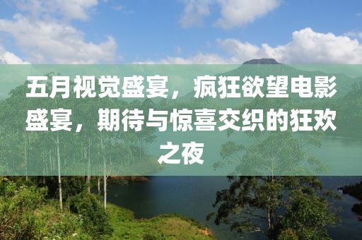 五月视觉盛宴，疯狂欲望电影盛宴，期待与惊喜交织的狂欢之夜