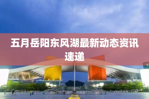五月岳阳东风湖最新动态资讯速递
