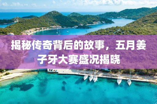 揭秘传奇背后的故事，五月姜子牙大赛盛况揭晓