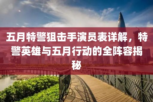 五月特警狙击手演员表详解，特警英雄与五月行动的全阵容揭秘
