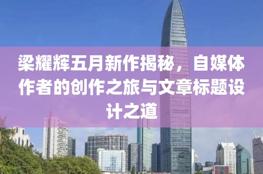 梁耀辉五月新作揭秘，自媒体作者的创作之旅与文章标题设计之道