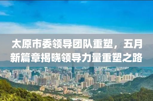 太原市委领导团队重塑，五月新篇章揭晓领导力量重塑之路