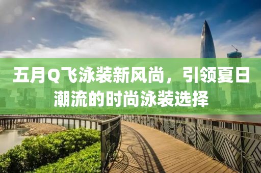 五月Q飞泳装新风尚，引领夏日潮流的时尚泳装选择