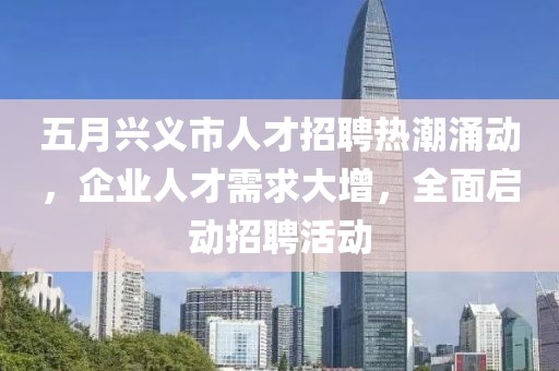 五月兴义市人才招聘热潮涌动，企业人才需求大增，全面启动招聘活动