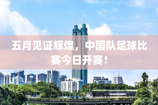 五月见证辉煌，中国队足球比赛今日开赛！