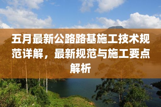 五月最新公路路基施工技术规范详解，最新规范与施工要点解析