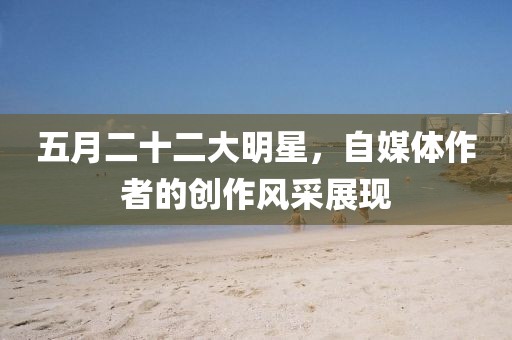 五月二十二大明星，自媒体作者的创作风采展现