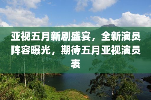 亚视五月新剧盛宴，全新演员阵容曝光，期待五月亚视演员表