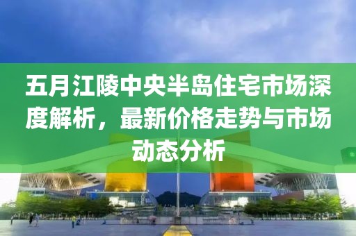 五月江陵中央半岛住宅市场深度解析，最新价格走势与市场动态分析