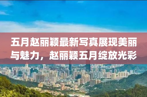 五月赵丽颖最新写真展现美丽与魅力，赵丽颖五月绽放光彩